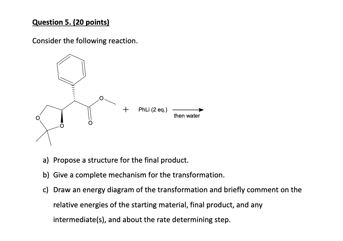 Question 5. (20 points)
Consider the following reaction.
+
PhLi (2 eq.)
then water
a) Propose a structure for the final product.
b) Give a complete mechanism for the transformation.
c) Draw an energy diagram of the transformation and briefly comment on the
relative energies of the starting material, final product, and any
intermediate(s), and about the rate determining step.