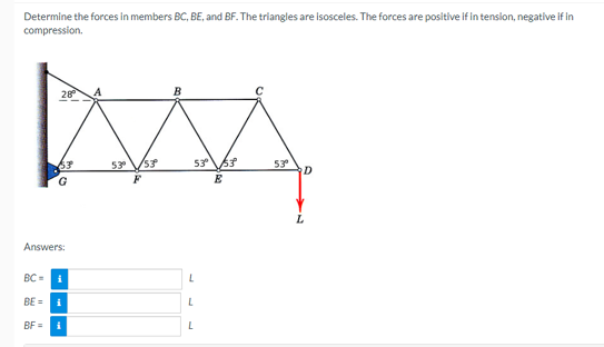 Determine the forces in members BC, BE, and BF. The triangles are isosceles. The forces are positive if in tension, negative if in
compression.
B
AAA
5.3⁰ /53⁰
53° 53°
F
E
28⁰
53
G
Answers:
BC=
EI
BE= i
BF = i
L
L
53⁰
D
L