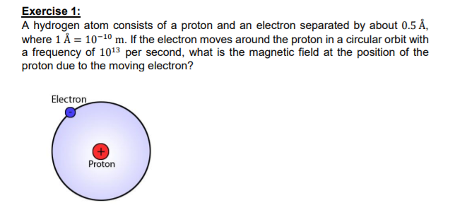 Exercise 1:
A hydrogen atom consists of a proton and an electron separated by about 0.5 Å,
where 1 Å = 10-10 m. If the electron moves around the proton in a circular orbit with
a frequency of 1013 per second, what is the magnetic field at the position of the
proton due to the moving electron?
Electron
Proton
