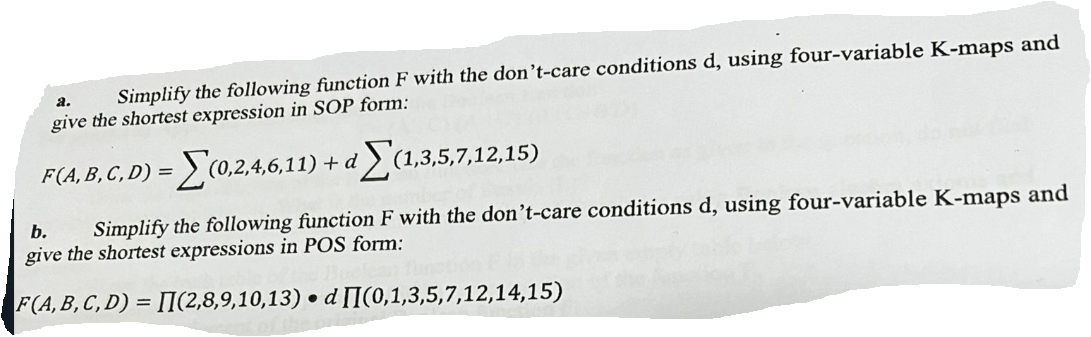 a.
Simplify the following function F with the don't-care conditions d, using four-variable K-maps and
give the shortest expression in SOP form:
F(A, B, C, D) = = (0,2,4,6,11) + d(1,3,5,7,12,15)
b. Simplify the following function F with the don't-care conditions d, using four-variable K-maps and
give the shortest expressions in POS form:
F(A, B, C, D)= [I(2,8,9,10,13) d
●
(0,1,3,5,7,12,14,15)