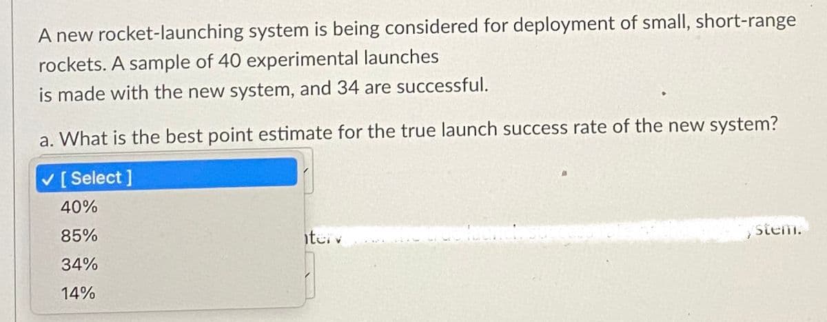 A new rocket-launching system is being considered for deployment of small, short-range
rockets. A sample of 40 experimental launches
is made with the new system, and 34 are successful.
a. What is the best point estimate for the true launch success rate of the new system?
✓ [Select ]
40%
85%
34%
14%
terv
ystem.