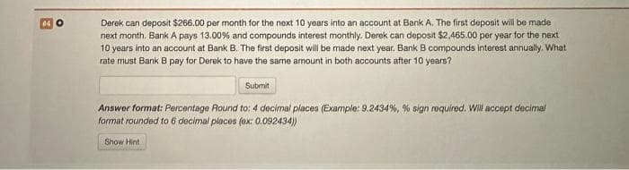 14 O
Derek can deposit $266.00 per month for the next 10 years into an account at Bank A. The first deposit will be made
next month. Bank A pays 13.00% and compounds interest monthly. Derek can deposit $2,465.00 per year for the next
10 years into an account at Bank B. The first deposit will be made next year. Bank B compounds interest annually. What
rate must Bank B pay for Derek to have the same amount in both accounts after 10 years?
Submit
Answer format: Percentage Round to: 4 decimal places (Example: 9.2434%, % sign required. Will accept decimal
format rounded to 6 decimal places (ex: 0.092434))
Show Hint
