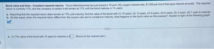 Bond value and time-Constant required returns Pecos Manufacturing has just issued a 15-year, 9% coupon interest rate, $1,000-par bond that pays interest annually. The required
return is currently 17%, and the company is certain it will remain at 17% until the bond matures in 15 years.
a. Assuming that the required return does remain at 17% until maturity, find the value of the bond with (1) 15 years, (2) 12 years, (3) 9 years, (4) 6 years, (5) 3 years, (6) 1 year to maturity
b. All else equal, when the required return differs from the coupon rate and is constant to maturity, what happens to the bond value as time passes? Explain in light of the following graph:
a. (1) The value of the bond with 15 years to maturity is $ (Round to the nearest cent.)