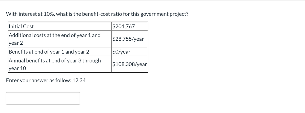 With interest at 10%, what is the benefit-cost ratio for this government project?
Initial Cost
$201,767
Additional costs at the end of year 1 and
year 2
Benefits at end of year 1 and year 2
Annual benefits at end of year 3 through
year 10
Enter your answer as follow: 12.34
$28,755/year
$0/year
$108,308/year