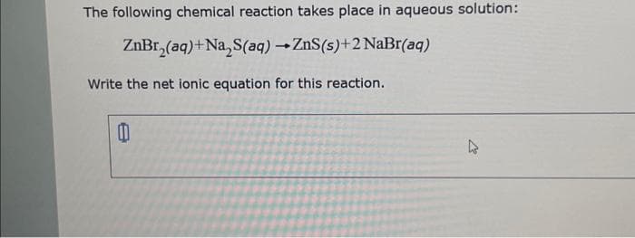 The following chemical reaction takes place in aqueous solution:
ZnBr₂(aq)+Na₂S(aq) → ZnS(s)+2 NaBr(aq)
Write the net ionic equation for this reaction.
0
k