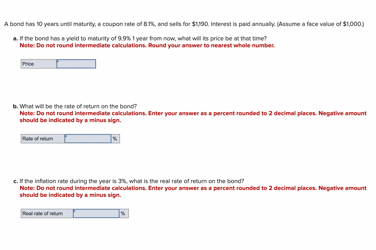 A bond has 10 years until maturity, a coupon rate of 8.1%, and sells for $1,190. Interest is paid annually. (Assume a face value of $1,000.)
a. If the bond has a yield to maturity of 9.9% 1 year from now, what will its price be at that time?
Note: Do not round intermediate calculations. Round your answer to nearest whole number.
Price
b. What will be the rate of return on the bond?
Note: Do not round intermediate calculations. Enter your answer as a percent rounded to 2 decimal places. Negative amount
should be indicated by a minus sign.
Rate of return
%
c. If the inflation rate during the year is 3%, what is the real rate of return on the bond?
Note: Do not round intermediate calculations. Enter your answer as a percent rounded to 2 decimal places. Negative amount
should be indicated by a minus sign.
Real rate of return
%