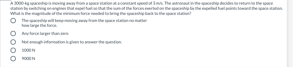 A 3000-kg spaceship is moving away from a space station at a constant speed of 3 m/s. The astronaut in the spaceship decides to return to the space
station by switching on engines that expel fuel so that the sum of the forces exerted on the spaceship by the expelled fuel points toward the space station.
What is the magnitude of the minimum force needed to bring the spaceship back to the space station?
The spaceship will keep moving away from the space station no matter
how large the force.
Any force larger than zero
Not enough information is given to answer the question.
1000 N
9000 N
ОООО
