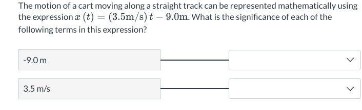The motion of a cart moving along a straight track can be represented mathematically using
the expression x (t) = (3.5m/s) t – 9.0m. What is the significance of each of the
following terms in this expression?
-9.0 m
3.5 m/s
>
>
