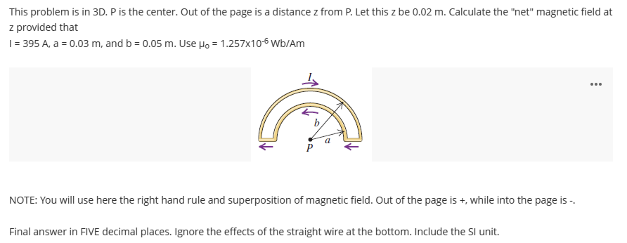 This problem is in 3D. P is the center. Out of the page is a distance z from P. Let this z be 0.02 m. Calculate the "net" magnetic field at
z provided that
1 = 395 A, a = 0.03 m, and b = 0.05 m. Use Ho = 1.257x10-6 Wb/Am
b
NOTE: You will use here the right hand rule and superposition of magnetic field. Out of the page is +, while into the page is -.
Final answer in FIVE decimal places. Ignore the effects of the straight wire at the bottom. Include the SI unit.