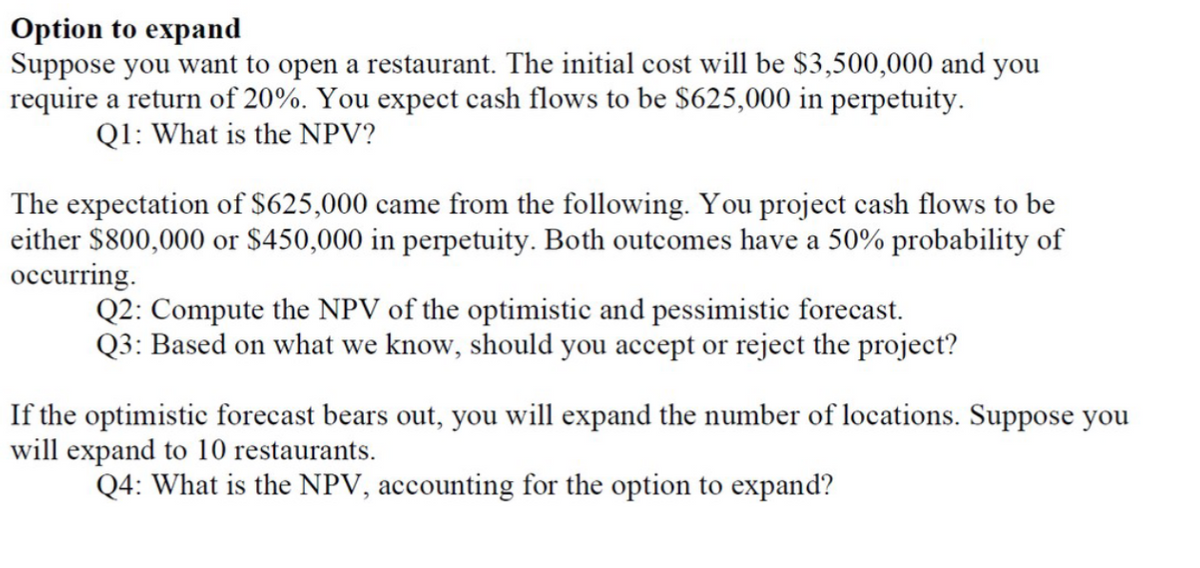Option to expand
Suppose you want to open a restaurant. The initial cost will be $3,500,000 and you
require a return of 20%. You expect cash flows to be $625,000 in perpetuity.
Q1: What is the NPV?
The expectation of $625,000 came from the following. You project cash flows to be
either $800,000 or $450,000 in perpetuity. Both outcomes have a 50% probability of
occurring.
Q2: Compute the NPV of the optimistic and pessimistic forecast.
Q3: Based on what we know, should you accept or reject the project?
If the optimistic forecast bears out, you will expand the number of locations. Suppose you
will expand to 10 restaurants.
Q4: What is the NPV, accounting for the option to expand?