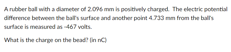 A rubber ball with a diameter of 2.096 mm is positively charged. The electric potential
difference between the ball's surface and another point 4.733 mm from the ball's
surface is measured as -467 volts.
What is the charge on the bead? (in nC)
