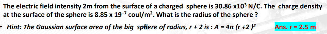 The
electric field intensity 2m from the surface of a charged sphere is 30.86 x10³ N/C. The charge density
at the surface of the sphere is 8.85 x 19-7 coul/m². What is the radius of the sphere?
Hint: The Gaussian surface area of the big sphere of radius, r + 2 is: A = 4π (r +2)²
Ans. r = 2.5 m
