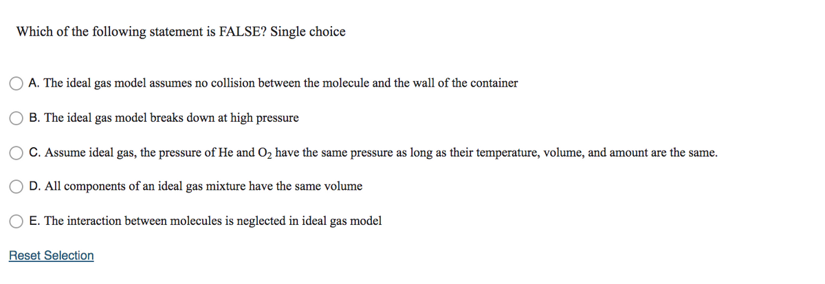 Which of the following statement is FALSE? Single choice
A. The ideal gas model assumes no collision between the molecule and the wall of the container
B. The ideal gas model breaks down at high pressure
C. Assume ideal gas, the pressure of He and O2 have the same pressure as long as their temperature, volume, and amount are the same.
D. All components of an ideal gas mixture have the same volume
E. The interaction between molecules is neglected in ideal
gas
model
Reset Selection
