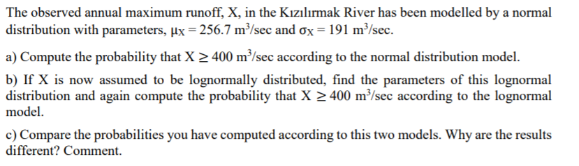 The observed annual maximum runoff, X, in the Kızılırmak River has been modelled by a normal
distribution with parameters, µx = 256.7 m³/sec and ox = 191 m³/sec.
a) Compute the probability that X > 400 m³/sec according to the normal distribution model.
b) If X is now assumed to be lognormally distributed, find the parameters of this lognormal
distribution and again compute the probability that X > 400 m³/sec according to the lognormal
model.
c) Compare the probabilities you have computed according to this two models. Why are the results
different? Comment.
