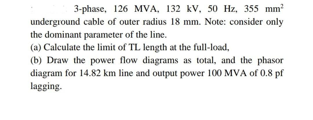 3-phase, 126 MVA, 132 kV, 50 Hz, 355 mm²
underground cable of outer radius 18 mm. Note: consider only
the dominant parameter of the line.
(a) Calculate the limit of TL length at the full-load,
(b) Draw the power flow diagrams as total, and the phasor
diagram for 14.82 km line and output power 100 MVA of 0.8 pf
lagging.