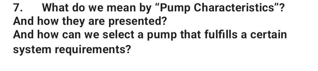7. What do we mean by "Pump Characteristics"?
And how they are presented?
And how can we select a pump that fulfills a certain
system requirements?