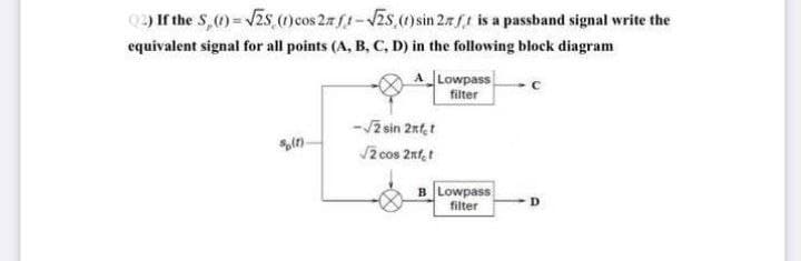 (2) If the S, (1) = √25 (1) cos 2n ft-√25 (1) sin 27 ft is a passband signal write the
equivalent signal for all points (A, B, C, D) in the following block diagram
A
Lowpass
C
filter
-√2 sin 2nfet
8(1)
√2 cos 2nft
B Lowpass
filter
D