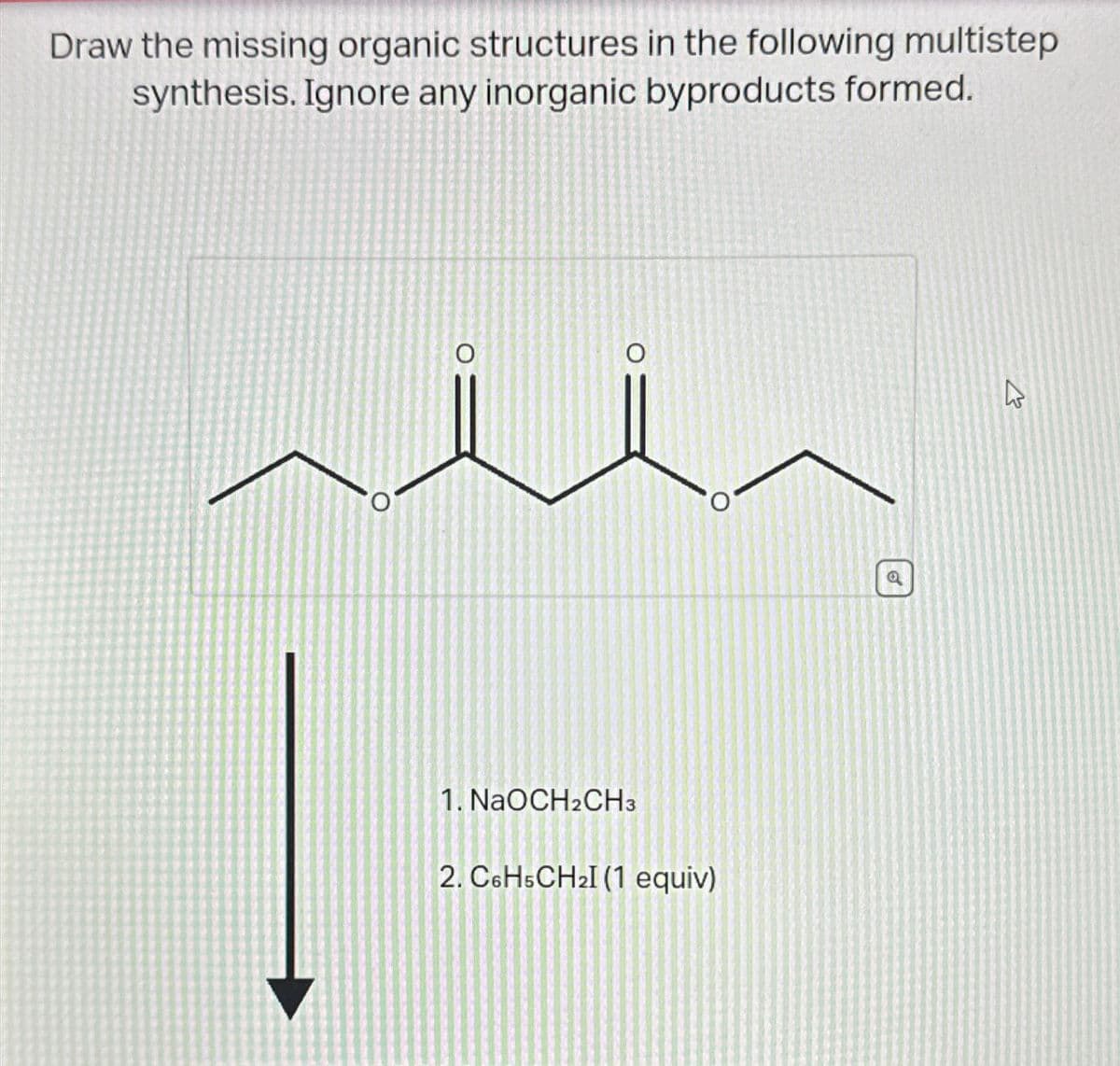 Draw the missing organic structures in the following multistep
synthesis. Ignore any inorganic byproducts formed.
0
O
13
1. NaOCH2CH3
2. C6H5CH2I (1 equiv)