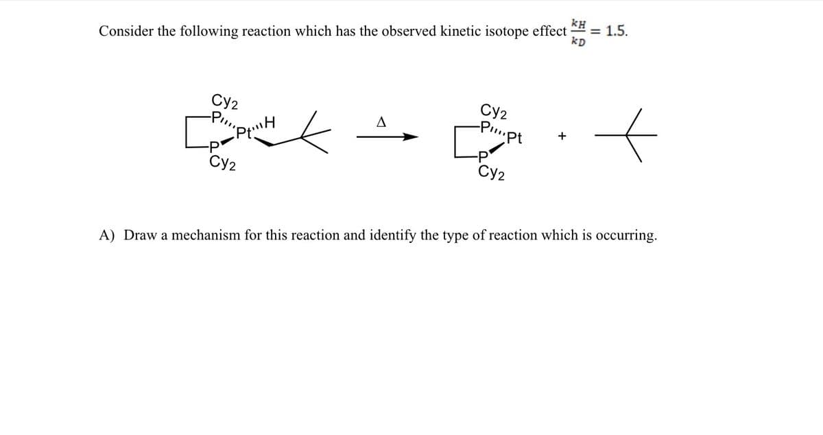 ΚΗ
Consider the following reaction which has the observed kinetic isotope effect
= 1.5.
kD
Cy2
Cy2
P
-P....pt
+
Cy2
Cy2
A) Draw a mechanism for this reaction and identify the type of reaction which is occurring.