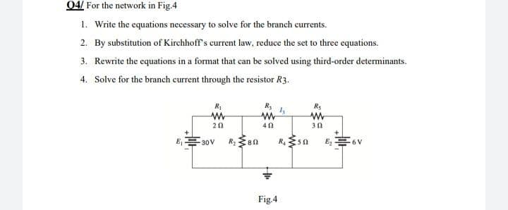 04/ For the network in Fig.4
1. Write the equations necessary to solve for the branch currents.
2. By substitution of Kirchhoff's current law, reduce the set to three equations.
3. Rewrite the equations in a format that can be solved using third-order determinants.
4. Solve for the branch current through the resistor R3.
R₂
R₂
R₁
www
ly
www
www
202
40
302
E₁
-30V R₂
E₂6V
80
Fig.4
R₁ 50