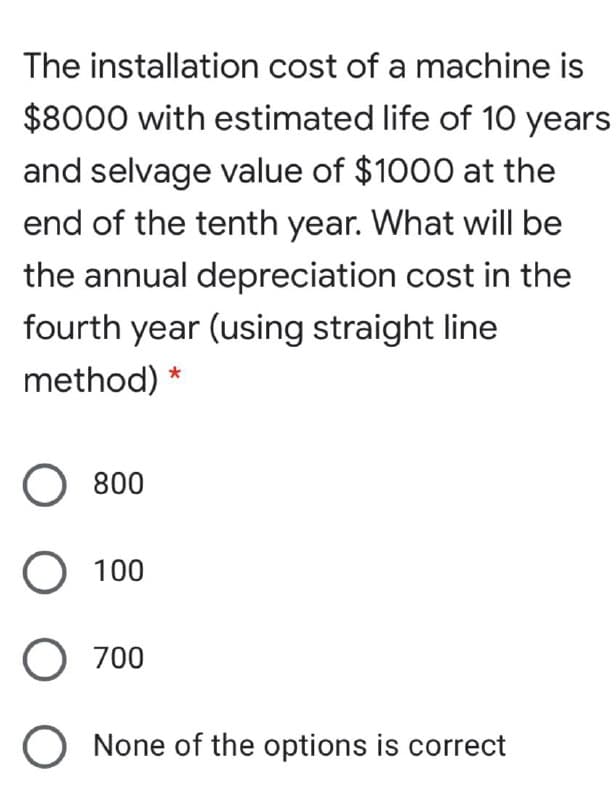 The installation cost of a machine is
$8000 with estimated life of 10 years
and selvage value of $1000 at the
end of the tenth year. What will be
the annual depreciation cost in the
fourth year (using straight line
method) *
800
O 100
O 700
None of the options is correct
