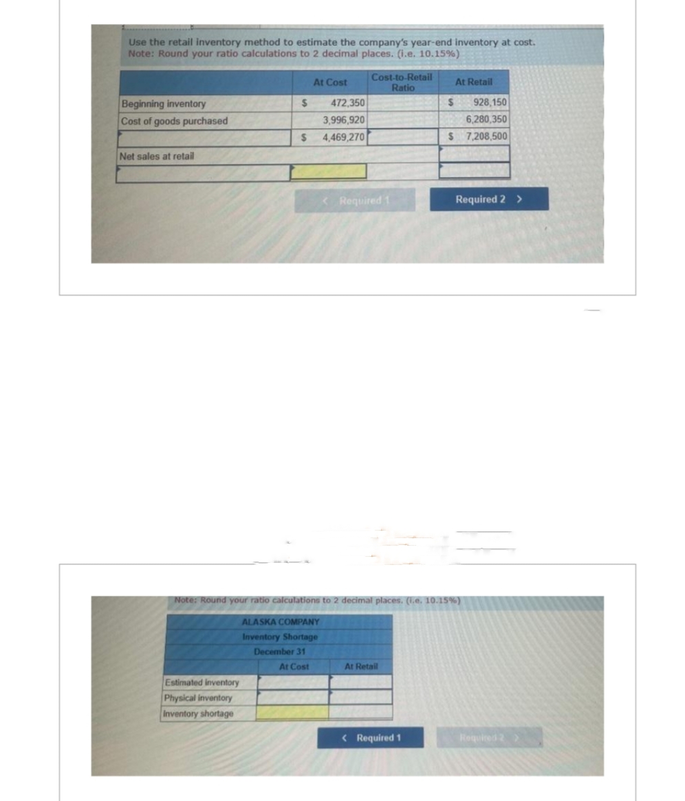 Use the retail inventory method to estimate the company's year-end inventory at cost.
Note: Round your ratio calculations to 2 decimal places. (i.e. 10.15%)
Beginning inventory
Cost of goods purchased
Net sales at retail
Estimated inventory
Physical inventory
Inventory shortage
$
472,350
3,996,920
$ 4,469,270
At Cost
At Cost
Cost-to-Retail
Ratio
< Required 1
Note: Round your ratio calculations to 2 decimal places. (i.e. 10.15%)
ALASKA COMPANY
Inventory Shortage
December 31
At Retail
At Retail
928,150
26,280,350
$ 7,208,500
< Required 1
$
Required 2 >
Required 2 >