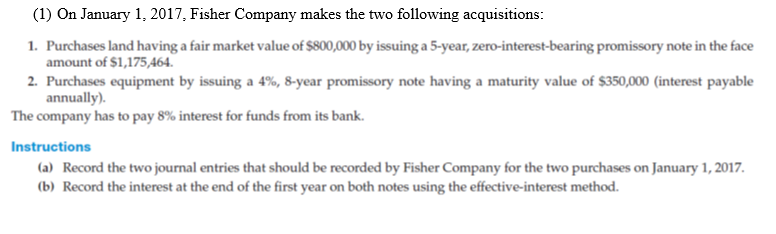 (1) On January 1, 2017, Fisher Company makes the two following acquisitions:
1. Purchases land having a fair market value of $800,000 by issuing a 5-year, zero-interest-bearing promissory note in the face
amount of $1,175,464.
2. Purchases equipment by issuing a 4%, 8-year promissory note having a maturity value of $350,000 (interest payable
annually).
The company has to pay 8% interest for funds from its bank.
Instructions
(a) Record the two journal entries that should be recorded by Fisher Company for the two purchases on January 1, 2017.
(b) Record the interest at the end of the first year on both notes using the effective-interest method.