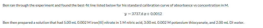 Ben ran through the experiment and found the best-fit line listed below for his standard calibration curve of absorbance vs concentration in M.
y = 3737.6 x+0.0012
Ben then prepared a solution that had 5.00 mL 0.002 Miron(III) nitrate in 1 M nitric acid, 3.00 mL 0.002 M potassium thiocyanate, and 2.00 mL DI water.