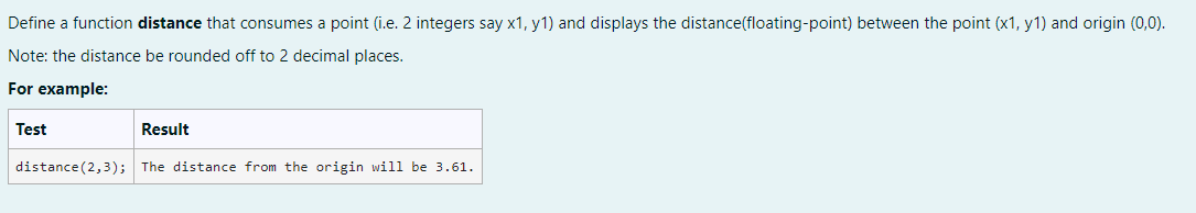 Define a function distance that consumes a point (i.e. 2 integers say x1, y1) and displays the distance(floating-point) between the point (x1, y1) and origin (0,0).
Note: the distance be rounded off to 2 decimal places.
For example:
Test
Result
distance (2,3); The distance from the origin will be 3.61.