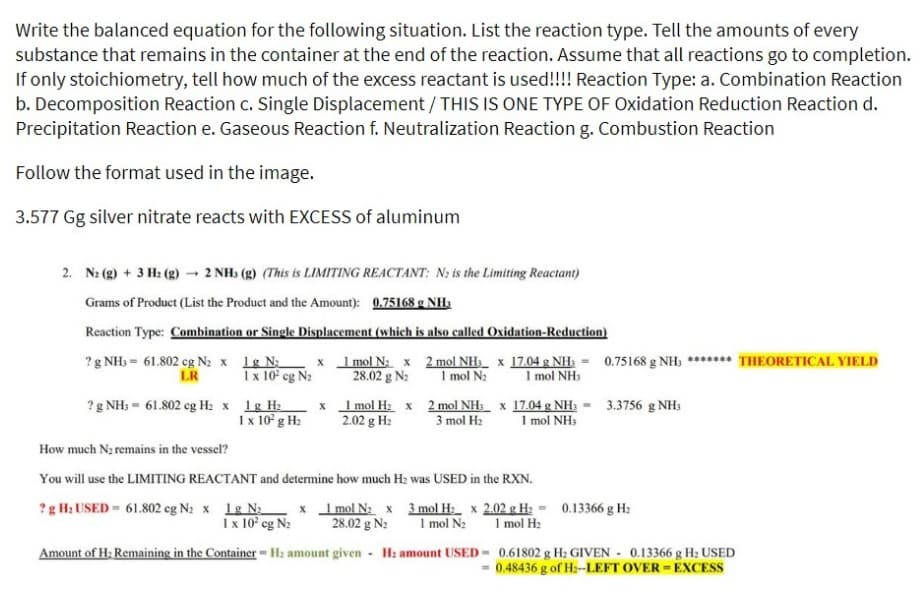 Write the balanced equation for the following situation. List the reaction type. Tell the amounts of every
substance that remains in the container at the end of the reaction. Assume that all reactions go to completion.
If only stoichiometry, tell how much of the excess reactant is used!!!! Reaction Type: a. Combination Reaction
b. Decomposition Reaction c. Single Displacement / THIS IS ONE TYPE OF Oxidation Reduction Reaction d.
Precipitation Reaction e. Gaseous Reaction f. Neutralization Reaction g. Combustion Reaction
Follow the format used in the image.
3.577 Gg silver nitrate reacts with EXCESS of aluminum
2. N: (g) + 3 H₂(g) → 2 NHs (g) (This is LIMITING REACTANT: N₂ is the Limiting Reactant)
Grams of Product (List the Product and the Amount): 0.75168 g NH3
Reaction Type: Combination or Single Displacement (which is also called Oxidation-Reduction)
? g NH3 = 61.802 cg N₂ x 1g N₂
LR
1 x 10² cg N₂
x
? g NH3 = 61.802 cg H₂ x 1g H₂
x
1 x 10² g H₂
1 mol N₂ x
28.02 g N₂
1 mol H₂ x
2.02 g H₂
2 mol NH3 x 17.04 g NH₂ = 0.75168 g NH; ******* THEORETICAL YIELD
1 mol N₂ 1 mol NH3
2 mol NH3 x 17.04 g NH3 = 3.3756 g NH3
3 mol H₂ 1 mol NH3
How much N₂ remains in the vessel?
You will use the LIMITING REACTANT and determine how much H₂ was USED in the RXN.
? g H₂ USED= 61.802 cg N₂ x 1g N₂
1 x 10² cg N₂
Amount of H₂ Remaining in the Container-H: amount given H₂ amount USED
.
x 1 mol N₂ x 3 mol H₂ x 2.02 g H₂ = 0.13366 g H₂
28.02 g N₂ 1 mol N₂
1 mol H₂
0.61802 g H₂ GIVEN 0.13366 g H₂ USED
0.48436 g of H₂--LEFT OVER = EXCESS