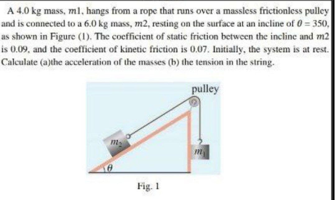 A 4.0 kg mass, ml, hangs from a rope that runs over a massless frictionless pulley
and is connected to a 6.0 kg mass, m2, resting on the surface at an incline of 0 = 350,
as shown in Figure (1). The coefficient of static friction between the incline and m2
is 0.09, and the coefficient of kinetic friction is 0.07. Initially, the system is at rest.
Calculate (a)the acceleration of the masses (b) the tension in the string.
pulley
m-
Fig. 1
