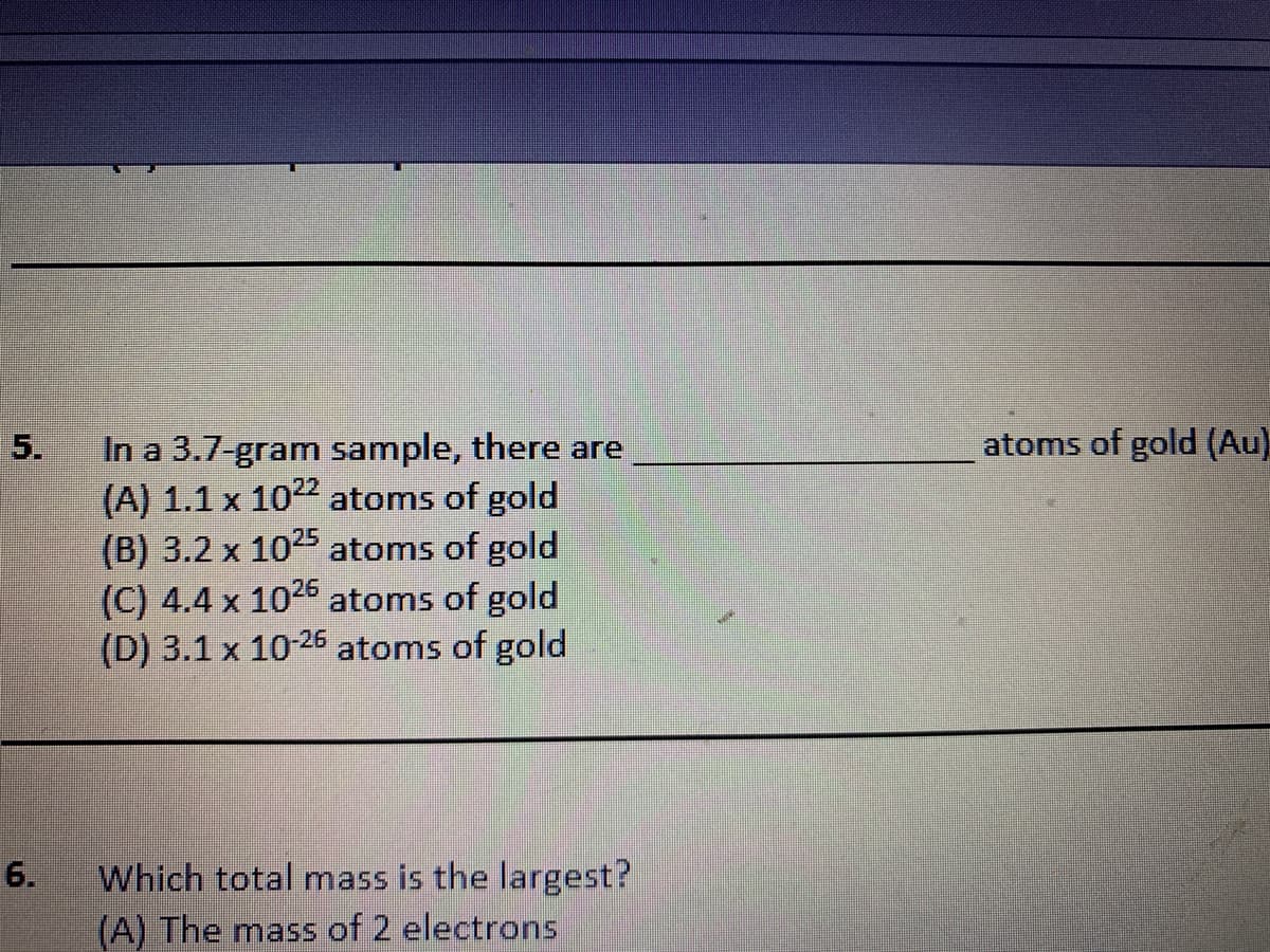 atoms of gold (Au)
In a 3.7-gram sample, there are
(A) 1.1 x 1022 atoms of gold
(B) 3.2 x
(C) 4.4 x 1025 atoms of gold
(D) 3.1 x 1026 atoms of gold
1025 atoms of gold
Which total mass is the largest?
(A) The mass of 2 electrons
5.
6.
