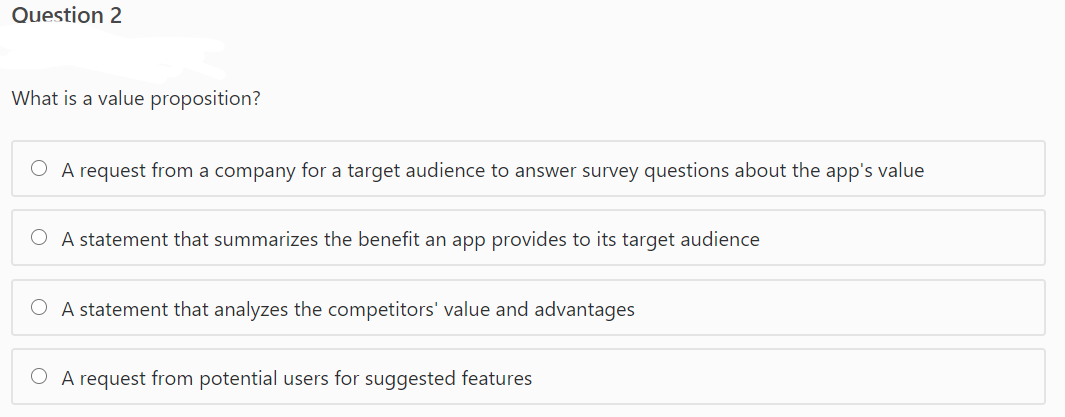 Question 2
What is a value proposition?
O A request from a company for a target audience to answer survey questions about the app's value
O A statement that summarizes the benefit an app provides to its target audience
O A statement that analyzes the competitors' value and advantages
A request from potential users for suggested features
