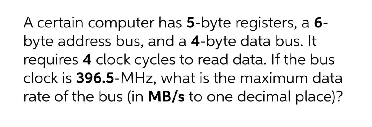 A certain computer has 5-byte registers, a 6-
byte address bus, and a 4-byte data bus. It
requires 4 clock cycles to read data. If the bus
clock is 396.5-MHz, what is the maximum data
rate of the bus (in MB/s to one decimal place)?
