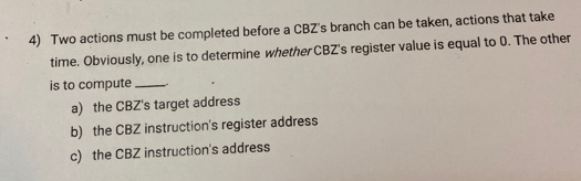 4) Two actions must be completed before a CBZ's branch can be taken, actions that take
time. Obviously, one is to determine whether CBZ's register value is equal to 0. The other
is to compute
a) the CBZ's target address
b) the CBZ instruction's register address
c) the CBZ instruction's address

