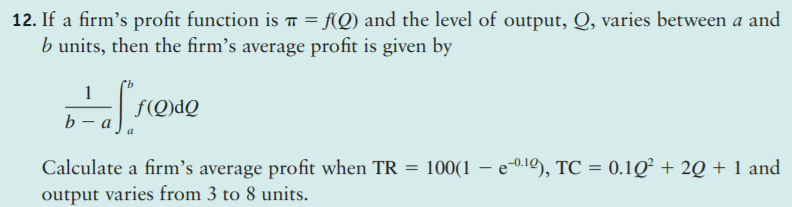12. If a firm's profit function is ī = f(Q) and the level of output, Q, varies between a and
b units, then the firm's average profit is given by
f(Q)dQ
b — а
Calculate a firm's average profit when TR = 100(1 – e-0.1º), TC = 0.1Q² + 2Q + 1 and
output varies from 3 to 8 units.
