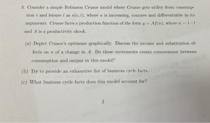 3. Consider a simple Robinson Crusoe model where Crusoe gets utility from consump-
tion c and leisure I as u(c. 1), where u is increasing, concave and differentiable in its
arguments. Crusoe faces a production function of the form y = Af(n), where n =
1=1-1
and A is a productivity shock.
(a) Depict Crusoe's optimum graphically. Discuss the income and substitution ef-
fects on n of a change in A. Do these movements create comovement between
consumption and output in this model?
(b) Try to provide an exhaustive list of business cycle facts.
(c) What business cycle facts does this model account for?
2