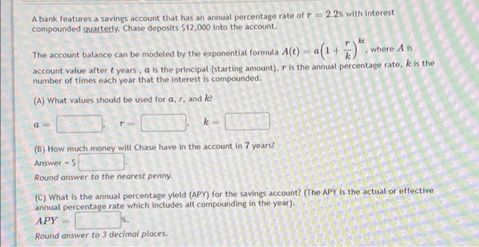 A bank features a savings account that has an annual percentage rate of r = 2.2% with interest
compounded quarterly. Chase deposits $12,000 into the account.
kt
The account balance can be modeled by the exponential formula A(t) = a(1+), where A s
account value after t years, a is the principal (starting amount), r is the annual percentage rate, k is the
number of times each year that the interest is compounded.
(A) What values should be used for a, r, and k?
(B) How much money will Chase have in the account in 7 years?
Answer - S
Round answer to the nearest penny.
(C) What is the annual percentage yield (APY) for the savings account? (The APY is the actual or effective
annual percentage rate which includes all compounding in the year).
APY
Round answer to 3 decimal places.
