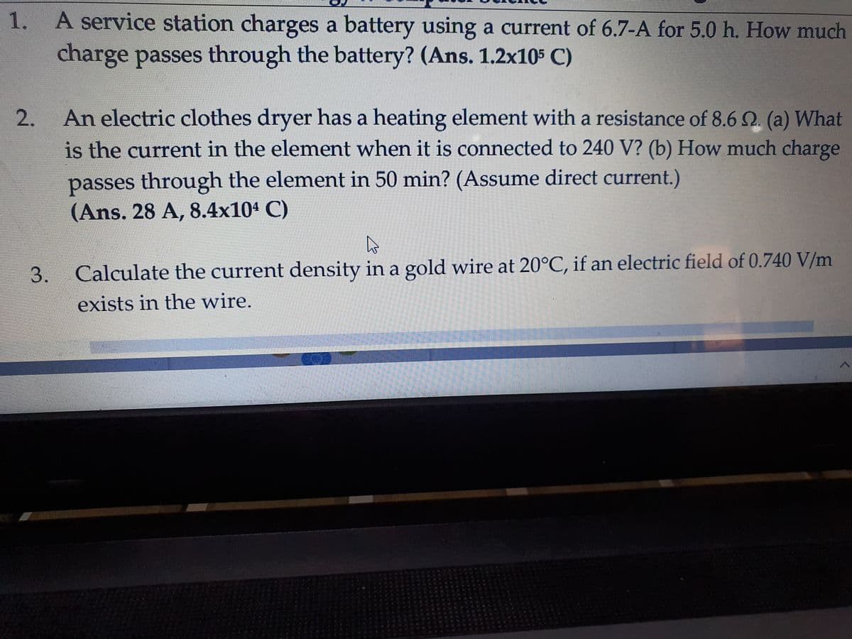 1.
A service station charges a battery using a current of 6.7-A for 5.0 h. How much
charge passes through the battery? (Ans. 1.2x105 C)
An electric clothes dryer has a heating element with a resistance of 8.60 (a) What
is the current in the element when it is connected to 240 V? (b) How much charge
passes through the element in 50 min? (Assume direct current.)
(Ans. 28 A, 8.4x104 C)
Calculate the current density in a gold wire at 20°C, if an electric field of 0.740 V/m
exists in the wire.
2.
3.
