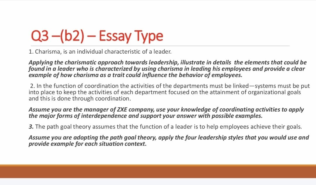 Q3-(b2) - Essay Type
1. Charisma, is an individual characteristic of a leader.
Applying the charismatic approach towards leadership, illustrate in details the elements that could be
found in a leader who is characterized by using charisma in leading his employees and provide a clear
example of how charisma as a trait could influence the behavior of employees.
2. In the function of coordination the activities of the departments must be linked-systems must be put
into place to keep the activities of each department focused on the attainment of organizational goals
and this is done through coordination.
Assume you are the manager of ZXE company, use your knowledge of coordinating activities to apply
the major forms of interdependence and support your answer with possible examples.
3. The path goal theory assumes that the function of a leader is to help employees achieve their goals.
Assume you are adopting the path goal theory, apply the four leadership styles that you would use and
provide example for each situation context.