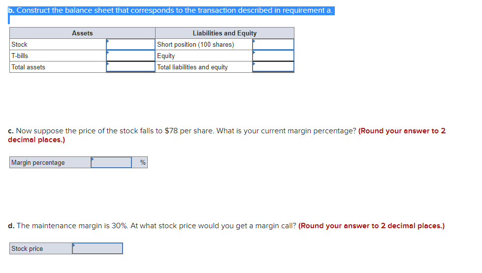 b. Construct the balance sheet that corresponds to the transaction described in requirement a.
Assets
Liabilities and Equity
Stock
Short position (100 shares)
T-bills
Equity
Total assets
Total liabilities and equity
c. Now suppose the price of the stock falls to $78 per share. What is your current margin percentage? (Round your answer to 2
decimal places.)
Margin percentage
%
d. The maintenance margin is 30%. At what stock price would you get a margin call? (Round your answer to 2 decimal places.)
Stock price