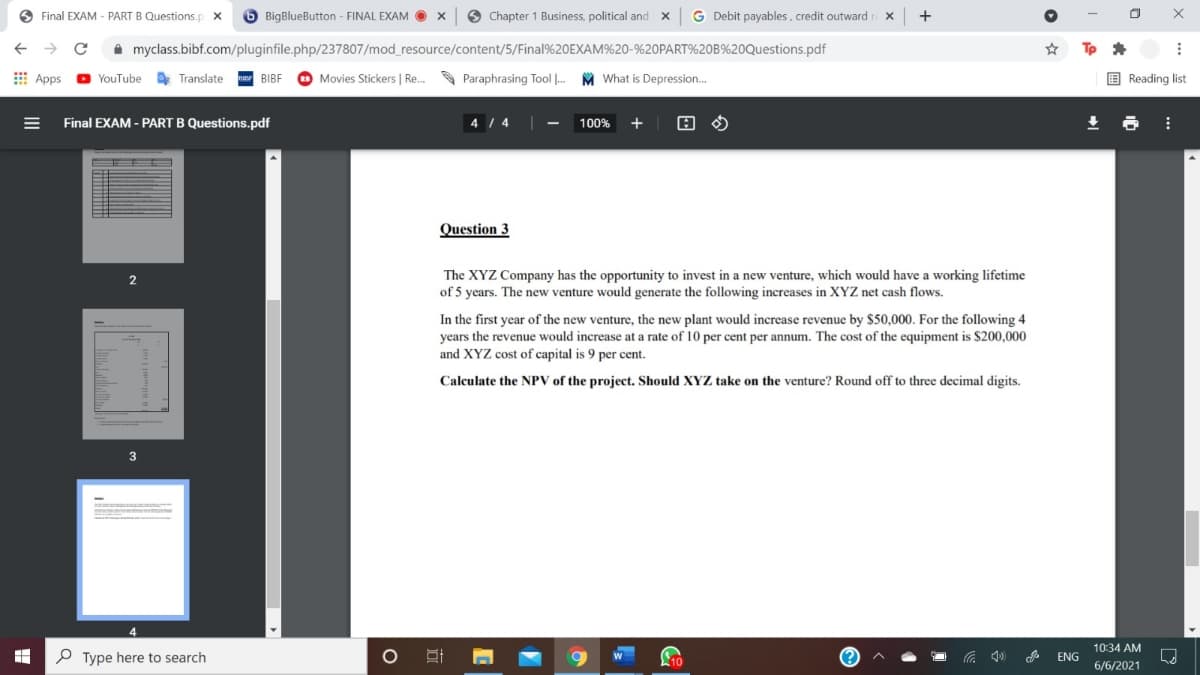 O Final EXAM - PART B Questions.p
6 BigBlueButton - FINAL EXAM O
6 Chapter 1 Business, political and
G Debit payables, credit outward
+
A myclass.bibf.com/pluginfile.php/237807/mod_resource/content/5/Final%20EXAM%20-%20PART%20B%20Questions.pdf
E Apps
YouTube
Translate
BIBF
Movies Stickers | Re.
Paraphrasing Tool .
M What is Depression.
E Reading list
Final EXAM - PART B Questions.pdf
4 / 4
100%
Question 3
The XYZ Company has the opportunity to invest in a new venture, which would have a working lifetime
of 5 years. The new venture would generate the following increases in XYZ net cash flows.
2
In the first year of the new venture, the new plant would increase revenue by $50,000. For the following 4
years the revenue would increase at a rate of 10 per cent per annum. The cost of the equipment is $200,000
and XYZ cost of capital is 9 per cent.
Calculate the NPV of the project. Should XYZ take on the venture? Round off to three decimal digits.
10:34 AM
P Type here to search
10
ENG
6/6/2021
