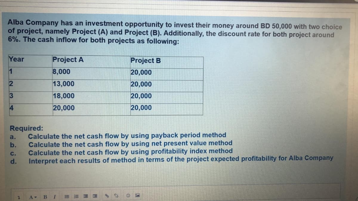 Alba Company has an investment opportunity to invest their money around BD 50,000 with two choice
of project, namely Project (A) and Project (B). Additionally, the discount rate for both project around
6%. The cash inflow for both projects as following:
Year
Project A
Project B
1
8,000
20,000
13,000
20,000
3
18,000
20,000
4
20,000
20,000
Required:
Calculate the net cash flow by using payback period method
Calculate the net cash flow by using net present value method
Calculate the net cash flow by using profitability index method
Interpret each results of method in terms of the project expected profitability for Alba Company
a.
b.
с.
d.
A BI
