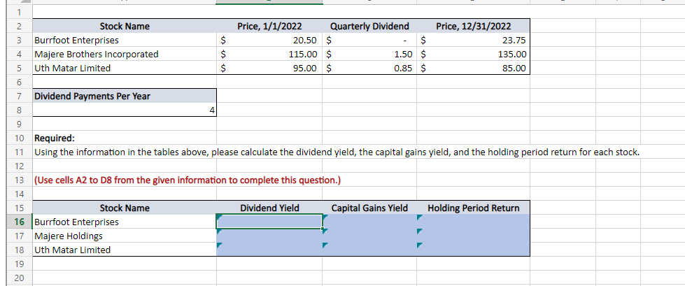 1
2
Stock Name
3 Burrfoot Enterprises
20.50 $
$
23.75
4 Majere Brothers Incorporated
1.50 $
135.00
115.00 $
95.00 $
5
Uth Matar Limited
0.85
85.00
6
7
Dividend Payments Per Year
8
4
9
10 Required:
11
Using the information in the tables above, please calculate the dividend yield, the capital gains yield, and the holding period return for each stock.
12
13 (Use cells A2 to D8 from the given information to complete this question.)
14
15
Stock Name
Dividend Yield
Capital Gains Yield Holding Period Return
16 Burrfoot Enterprises
17 Majere Holdings
18
Uth Matar Limited
19
20
$
$
$
Price, 1/1/2022
Quarterly Dividend
Price, 12/31/2022