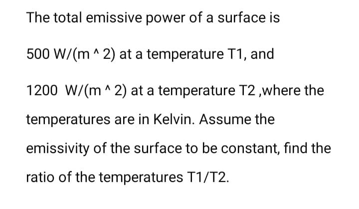 The total emissive power of a surface is
500 W/(m ^ 2) at a temperature T1, and
1200 W/(m ^ 2) at a temperature T2 ,where the
temperatures are in Kelvin. Assume the
emissivity of the surface to be constant, find the
ratio of the temperatures T1/T2.
