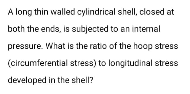 A long thin walled cylindrical shell, closed at
both the ends, is subjected to an internal
pressure. What is the ratio of the hoop stress
(circumferential stress) to longitudinal stress
developed in the shell?
