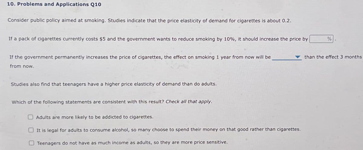 10. Problems and Applications Q10
Consider public policy aimed at smoking. Studies indicate that the price elasticity of demand for cigarettes is about 0.2.
If a pack of cigarettes currently costs $5 and the government wants to reduce smoking by 10%, it should increase the price by
If the government permanently increases the price of cigarettes, the effect on smoking 1 year from now will be
from now.
%
than the effect 3 months
Studies also find that teenagers have a higher price elasticity of demand than do adults.
Which of the following statements are consistent with this result? Check all that apply.
Adults are more likely to be addicted to cigarettes.
It is legal for adults to consume alcohol, so many choose to spend their money on that good rather than cigarettes.
Teenagers do not have as much income as adults, so they are more price sensitive.
