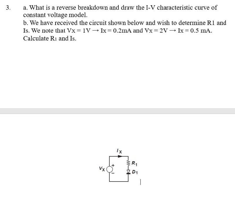 3.
a. What is a reverse breakdown and draw the I-V characteristic curve of
constant voltage model.
b. We have received the circuit shown below and wish to determine R1 and
Is. We note that Vx = 1V Ix = 0.2mA and Vx = 2V
Calculate R1 and Is.
Ix = 0.5 mA.
Vx
1x
R₁
D1