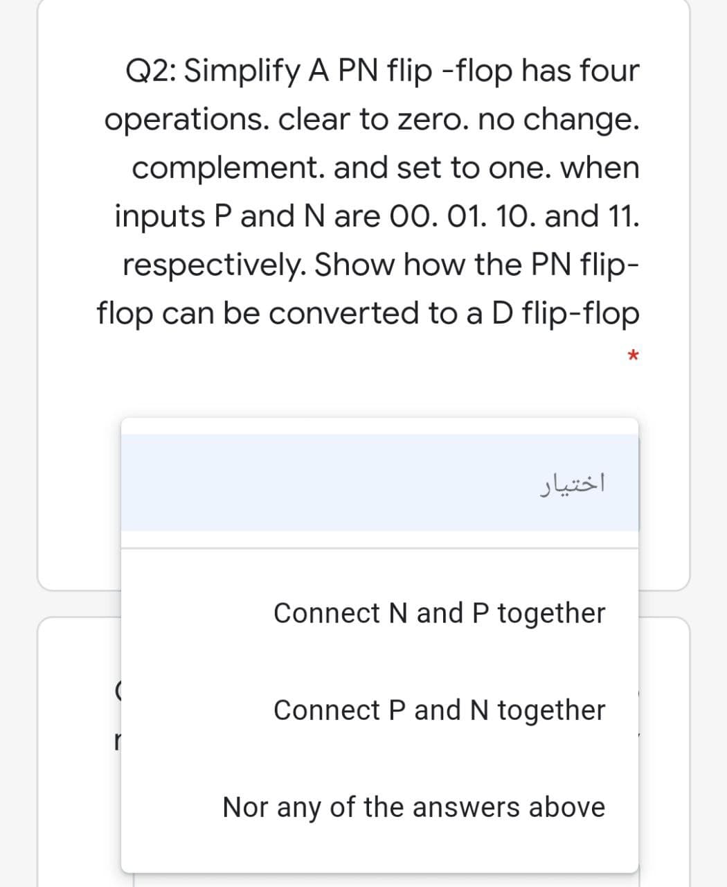 Q2: Simplify A PN flip -flop has four
operations. clear to zero. no change.
complement. and set to one. when
inputs P and N are 00. 01. 10. and 11.
respectively. Show how the PN flip-
flop can be converted to a D flip-flop
اختیار
Connect N and P together
Connect P and N together
Nor any of the answers above
