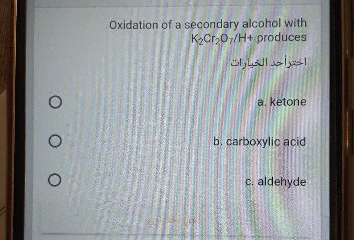 Oxidation of a secondary alcohol with
K2Cr,07/H+ produces
اخترأحد الخيارات
a. ketone
b. carboxylic acid
c. aldehyde
